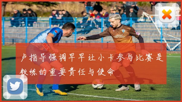 卢指导强调早早让小卡参与比赛是教练的重要责任与使命