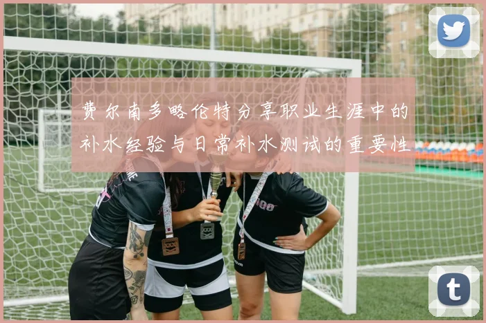 费尔南多略伦特分享职业生涯中的补水经验与日常补水测试的重要性