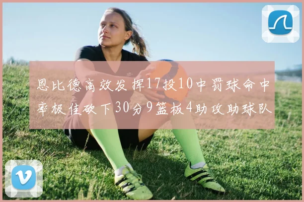 恩比德高效发挥17投10中罚球命中率极佳砍下30分9篮板4助攻助球队获胜