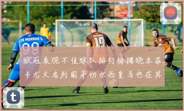 欧冠表现不佳球队排行榜揭晓本菲卡尤文名列前茅切尔西皇马也在其中