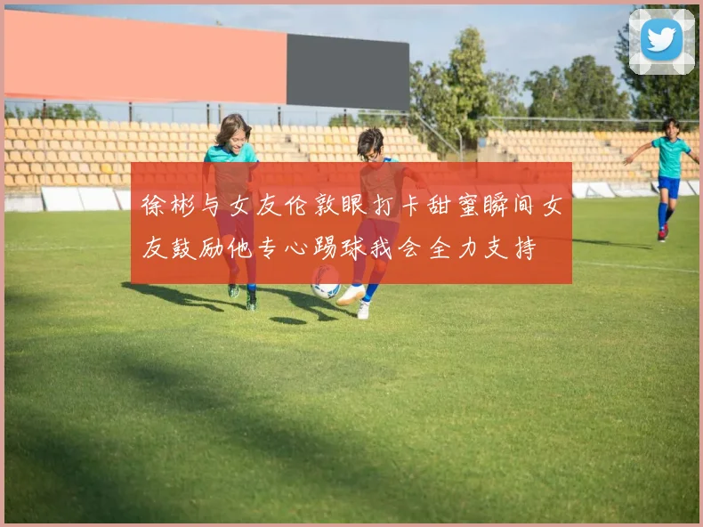 徐彬与女友伦敦眼打卡甜蜜瞬间女友鼓励他专心踢球我会全力支持