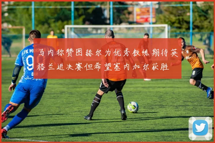 马内称赞图赫尔为优秀教练期待英格兰进决赛但希望塞内加尔获胜