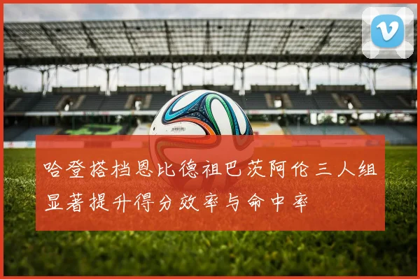 哈登搭档恩比德祖巴茨阿伦三人组显著提升得分效率与命中率