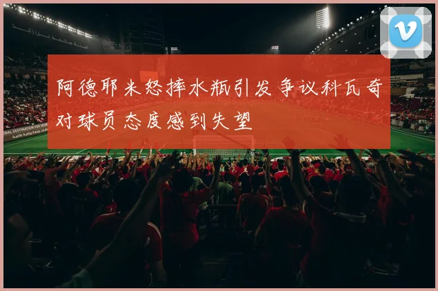 阿德耶米怒摔水瓶引发争议科瓦奇对球员态度感到失望