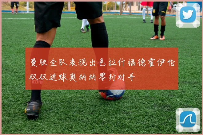 曼联全队表现出色拉什福德霍伊伦双双进球奥纳纳零封对手