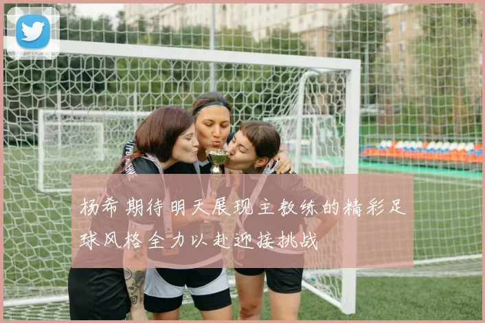 杨希期待明天展现主教练的精彩足球风格全力以赴迎接挑战