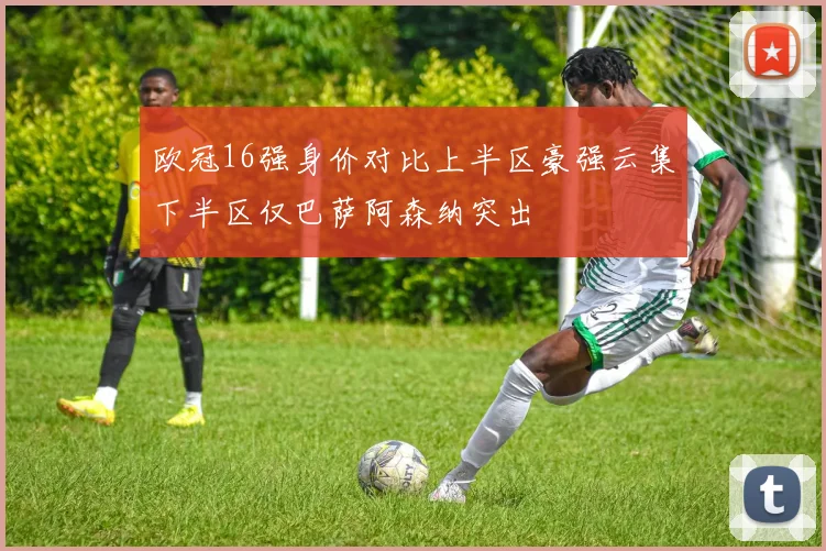 欧冠16强身价对比上半区豪强云集下半区仅巴萨阿森纳突出