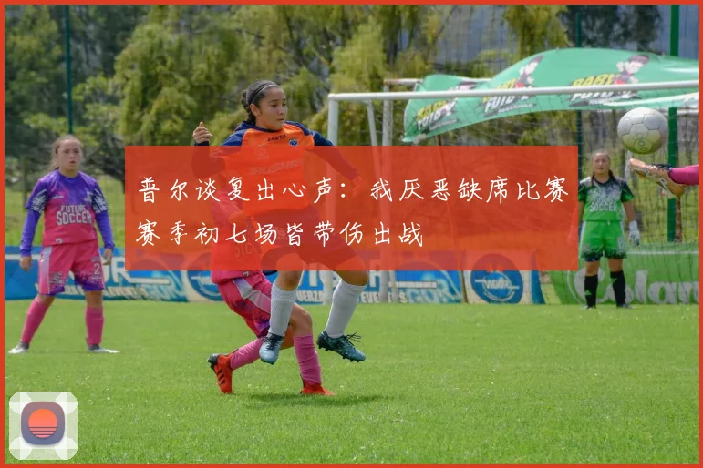 普尔谈复出心声：我厌恶缺席比赛赛季初七场皆带伤出战