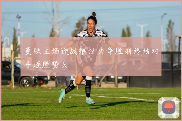 曼联主场迎战维拉力争胜利终结对手连胜势头