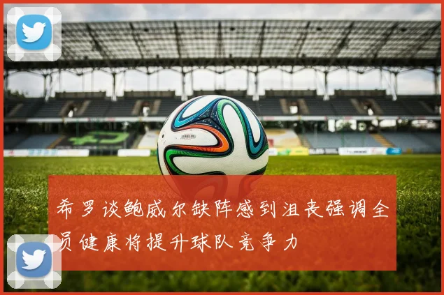 希罗谈鲍威尔缺阵感到沮丧强调全员健康将提升球队竞争力