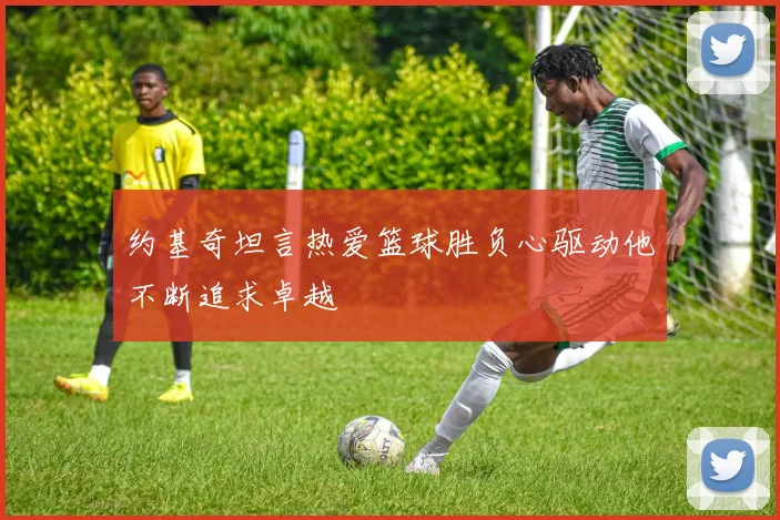 约基奇坦言热爱篮球胜负心驱动他不断追求卓越
