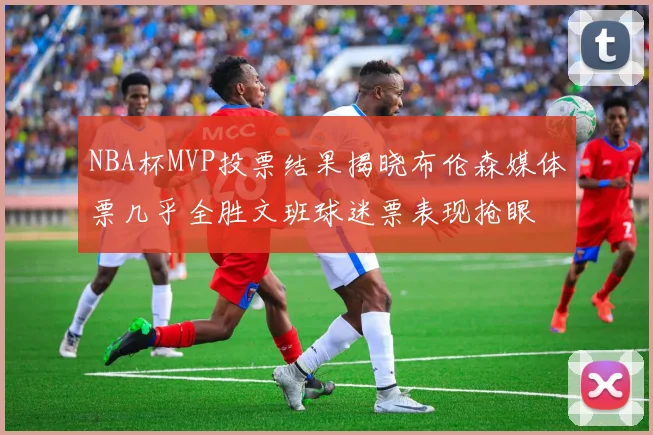 NBA杯MVP投票结果揭晓布伦森媒体票几乎全胜文班球迷票表现抢眼