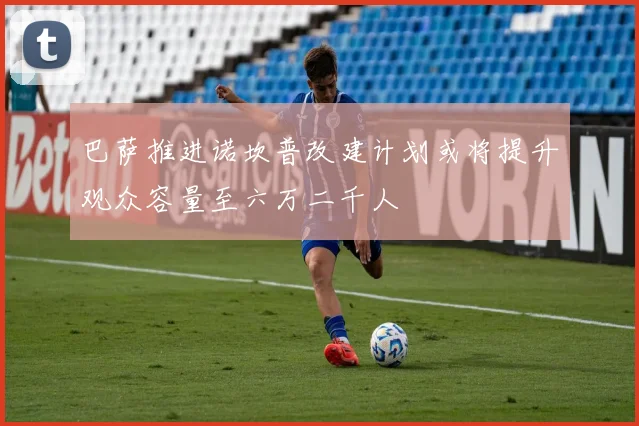 巴萨推进诺坎普改建计划或将提升观众容量至六万二千人
