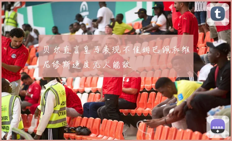 贝尔直言皇马表现不佳姆巴佩和维尼修斯速度无人能敌