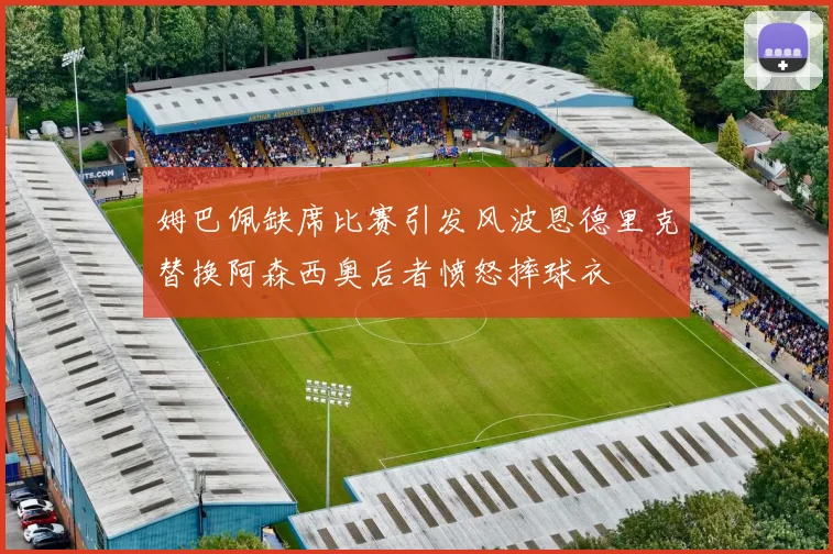 姆巴佩缺席比赛引发风波恩德里克替换阿森西奥后者愤怒摔球衣