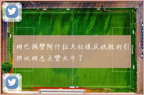 姆巴佩赞阿什拉夫社媒庆祝胜利引热议姆总点赞太牛了