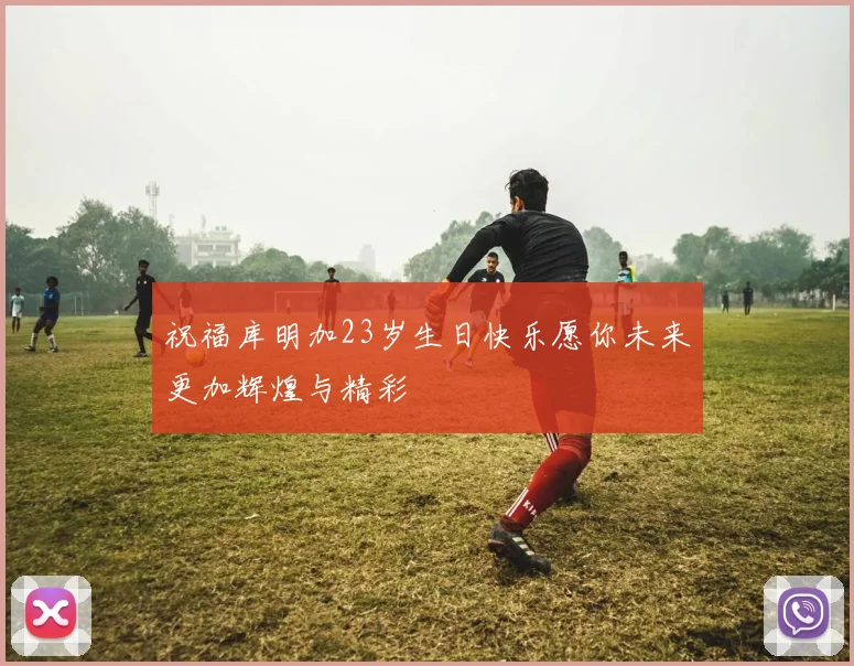 祝福库明加23岁生日快乐愿你未来更加辉煌与精彩
