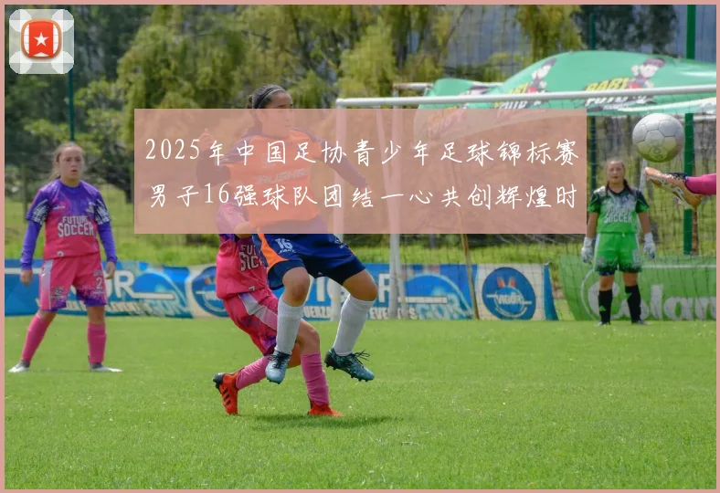 2025年中国足协青少年足球锦标赛男子16强球队团结一心共创辉煌时刻