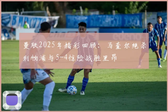 曼联2025年精彩回顾：马奎尔绝杀利物浦与5-4惊险战胜里昂