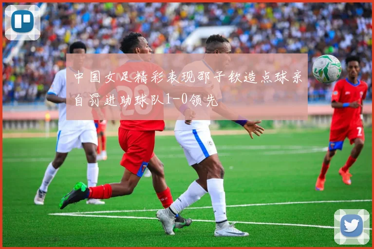 中国女足精彩表现邵子钦造点球亲自罚进助球队1-0领先