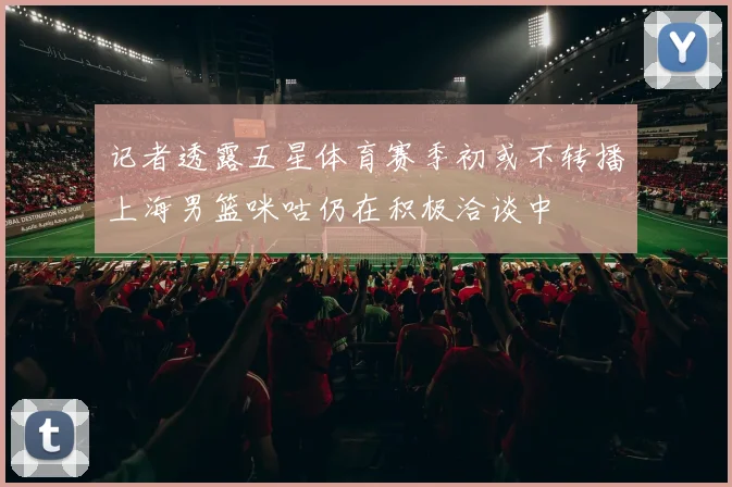记者透露五星体育赛季初或不转播上海男篮咪咕仍在积极洽谈中