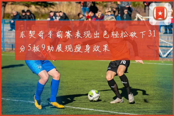东契奇季前赛表现出色轻松砍下31分5板9助展现瘦身效果