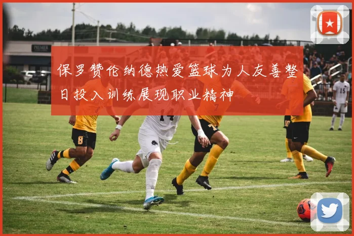 保罗赞伦纳德热爱篮球为人友善整日投入训练展现职业精神