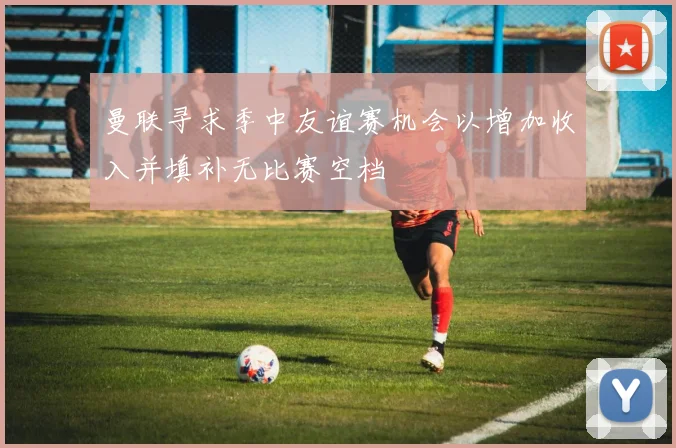 曼联寻求季中友谊赛机会以增加收入并填补无比赛空档