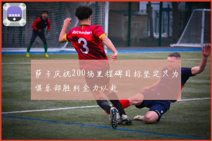 萨卡庆祝200场里程碑目标坚定只为俱乐部胜利全力以赴