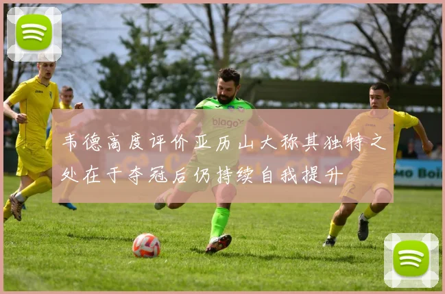 韦德高度评价亚历山大称其独特之处在于夺冠后仍持续自我提升