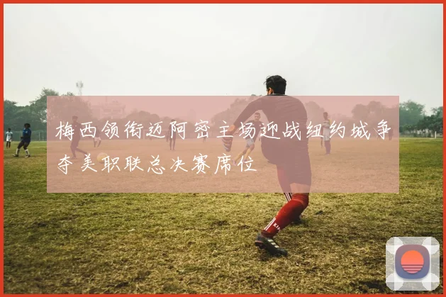 梅西领衔迈阿密主场迎战纽约城争夺美职联总决赛席位